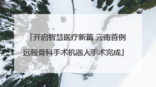 开启智慧医疗新篇 云南首例远程骨科手术机器人手术完成