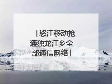 怒江移动抢通独龙江乡全部通信网络