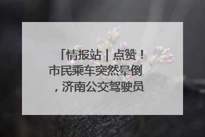 情报站｜点赞！市民乘车突然晕倒，济南公交驾驶员和乘客热心相助