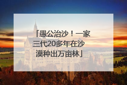愚公治沙！一家三代20多年在沙漠种出万亩林