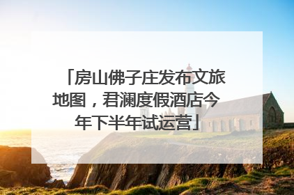 房山佛子庄发布文旅地图，君澜度假酒店今年下半年试运营