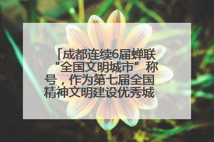 成都连续6届蝉联“全国文明城市”称号，作为第七届全国精神文明建设优秀城市代表参会