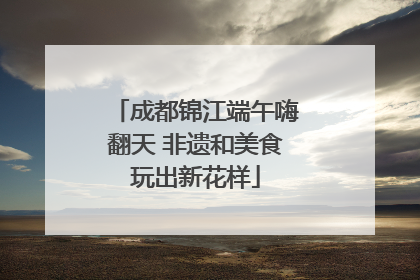 成都锦江端午嗨翻天 非遗和美食玩出新花样