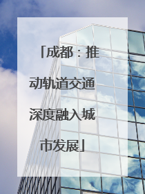 成都：推动轨道交通深度融入城市发展