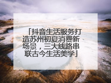 抖音生活服务打造苏州初夏消费新场景，三大线路串联古今生活美学