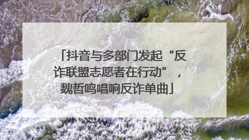 抖音与多部门发起“反诈联盟志愿者在行动”，魏哲鸣唱响反诈单曲