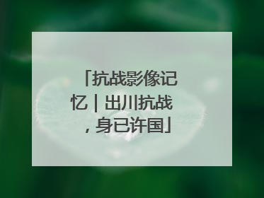抗战影像记忆｜出川抗战，身已许国