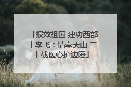 报效祖国 建功西部丨李飞：情牵天山 二十载医心护边陲