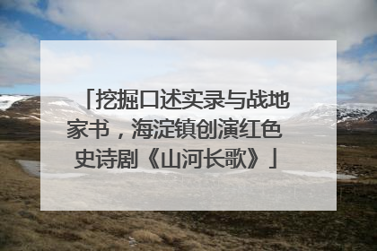 挖掘口述实录与战地家书，海淀镇创演红色史诗剧《山河长歌》