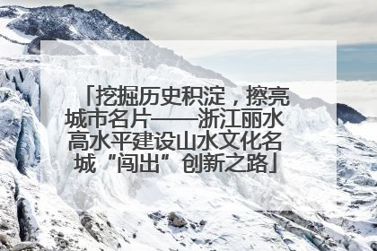 挖掘历史积淀，擦亮城市名片——浙江丽水高水平建设山水文化名城“闯出”创新之路