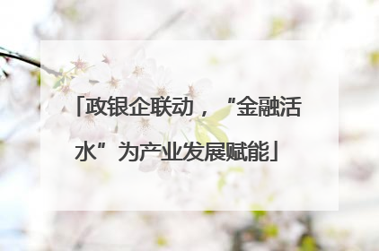 政银企联动，“金融活水”为产业发展赋能