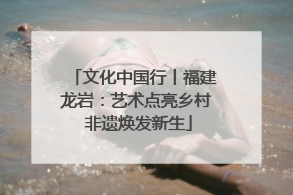 文化中国行丨福建龙岩：艺术点亮乡村 非遗焕发新生