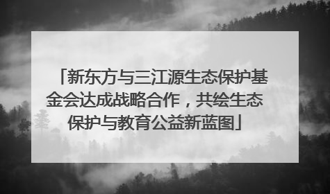 新东方与三江源生态保护基金会达成战略合作，共绘生态保护与教育公益新蓝图