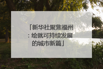 新华社聚焦福州：绘就可持续发展的城市新篇