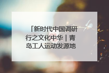 新时代中国调研行之文化中华｜青岛工人运动发源地红色文化浸人心