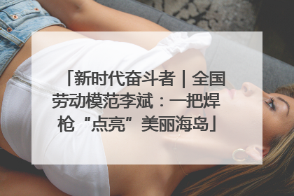 新时代奋斗者｜全国劳动模范李斌：一把焊枪“点亮”美丽海岛