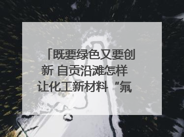 既要绿色又要创新 自贡沿滩怎样让化工新材料“氟”摇直上？｜美好生活有“盐”味
