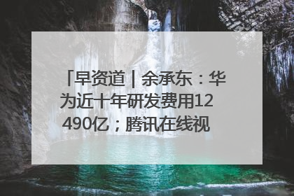 早资道｜余承东：华为近十年研发费用12490亿；腾讯在线视频重大组织调整