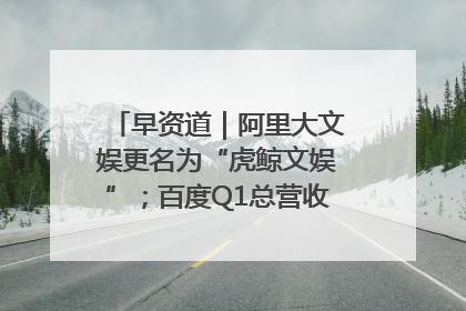 早资道｜阿里大文娱更名为“虎鲸文娱”；百度Q1总营收325亿元超预期