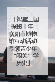 智趣三国探秘千年 襄阳市博物馆互动活动引领青少年“闯关”学历史
