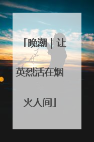 晚潮｜让英烈活在烟火人间