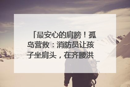 最安心的肩膀！孤岛营救：消防员让孩子坐肩头，在齐腰洪水里稳如泰山