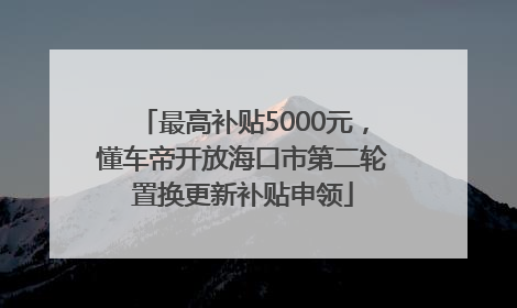 最高补贴5000元，懂车帝开放海口市第二轮置换更新补贴申领
