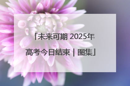 未来可期 2025年高考今日结束｜图集