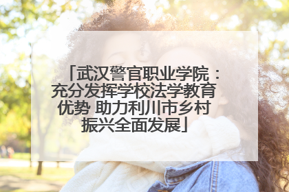 武汉警官职业学院：充分发挥学校法学教育优势 助力利川市乡村振兴全面发展
