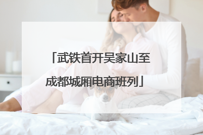 武铁首开吴家山至成都城厢电商班列