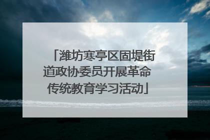 潍坊寒亭区固堤街道政协委员开展革命传统教育学习活动