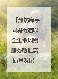潍坊寒亭固堤街道以全生命周期服务助推高质量发展