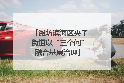 潍坊滨海区央子街道以“三个问”融合基层治理