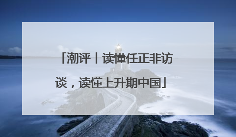 潮评丨读懂任正非访谈，读懂上升期中国