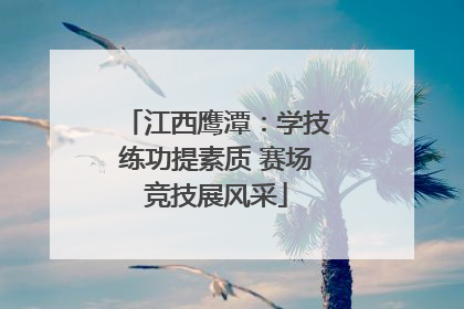 江西鹰潭：学技练功提素质 赛场竞技展风采
