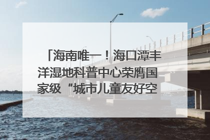 海南唯一！海口潭丰洋湿地科普中心荣膺国家级“城市儿童友好空间建设园区”称号