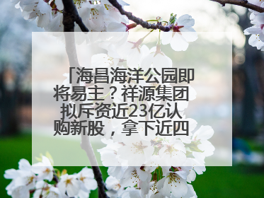 海昌海洋公园即将易主？祥源集团拟斥资近23亿认购新股，拿下近四成股份