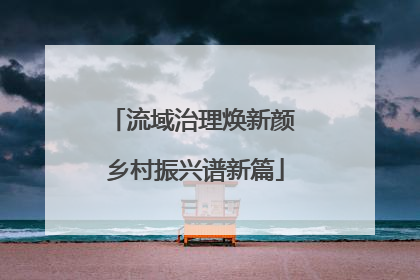 流域治理焕新颜 乡村振兴谱新篇