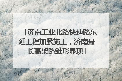 济南工业北路快速路东延工程加紧施工，济南最长高架路雏形显现