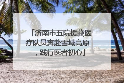 济南市五院援藏医疗队员奔赴雪域高原，践行医者初心