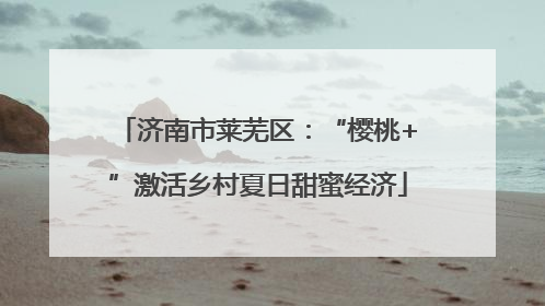 济南市莱芜区：“樱桃+”激活乡村夏日甜蜜经济