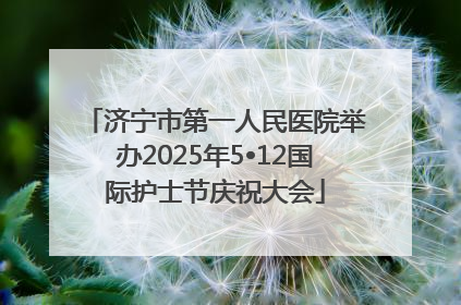 济宁市第一人民医院举办2025年5•12国际护士节庆祝大会