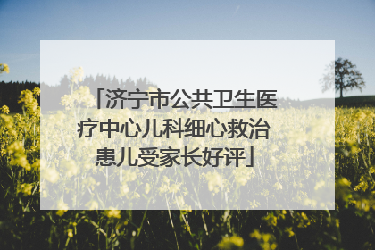 济宁市公共卫生医疗中心儿科细心救治患儿受家长好评