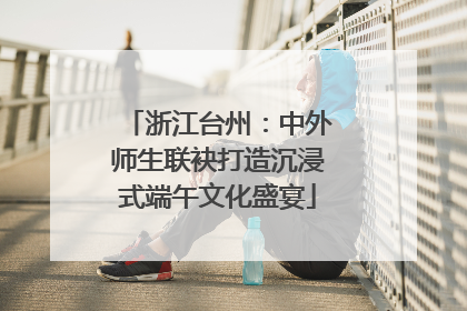 浙江台州：中外师生联袂打造沉浸式端午文化盛宴