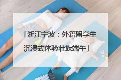 浙江宁波：外籍留学生沉浸式体验壮族端午