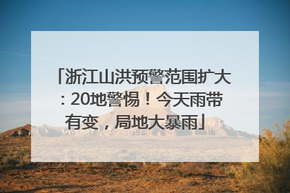 浙江山洪预警范围扩大：20地警惕！今天雨带有变，局地大暴雨