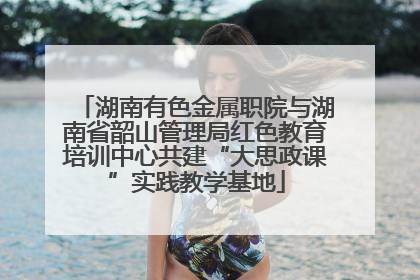 湖南有色金属职院与湖南省韶山管理局红色教育培训中心共建“大思政课”实践教学基地