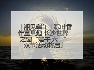 湘见端午丨粽叶香伴童真趣 长沙世界之窗“端午·六一”双节活动将启