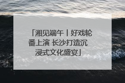 湘见端午丨好戏轮番上演 长沙打造沉浸式文化盛宴