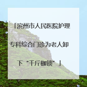滨州市人民医院护理专科综合门诊为老人卸下“千斤枷锁”